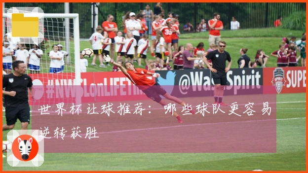 世界杯让球推荐：哪些球队更容易逆转获胜